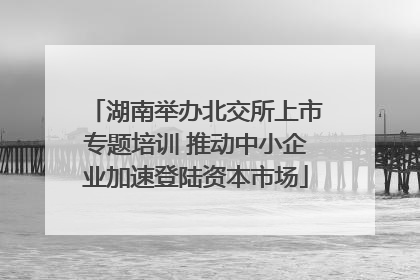 湖南举办北交所上市专题培训 推动中小企业加速登陆资本市场