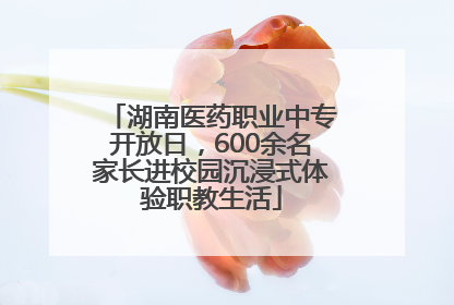 湖南医药职业中专开放日，600余名家长进校园沉浸式体验职教生活