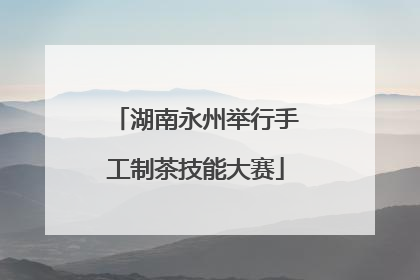 湖南永州举行手工制茶技能大赛