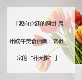 源自宫廷的圆饼 泉州端午美食煎䭔：老祖宗的“补天饼”