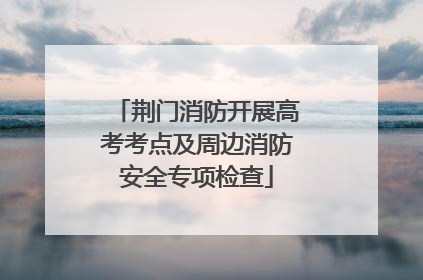 荆门消防开展高考考点及周边消防安全专项检查