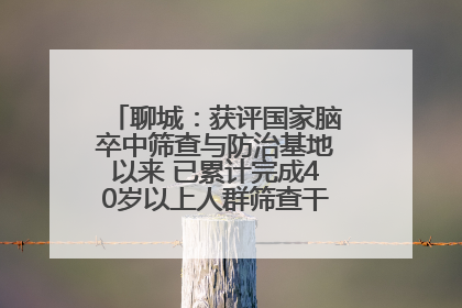 聊城：获评国家脑卒中筛查与防治基地以来 已累计完成40岁以上人群筛查干预40余万人次