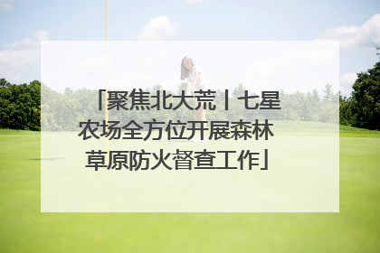 聚焦北大荒丨七星农场全方位开展森林草原防火督查工作