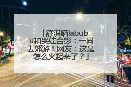 舒淇晒labubu和哭娃合影：一同去郊游！网友：这是怎么火起来了？