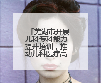 芜湖市开展儿科专科能力提升培训，推动儿科医疗高质量发展