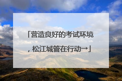 营造良好的考试环境，松江城管在行动→