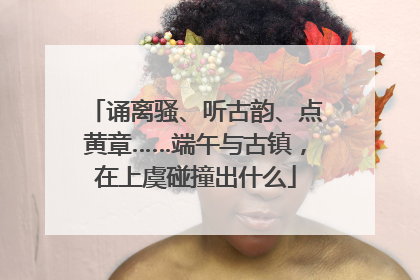 诵离骚、听古韵、点黄章……端午与古镇，在上虞碰撞出什么