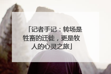 记者手记：转场是牲畜的迁徙，更是牧人的心灵之旅