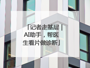 记者走基层｜AI助手，帮医生看片做诊断