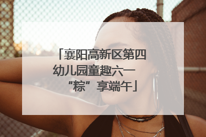 襄阳高新区第四幼儿园童趣六一 “粽”享端午