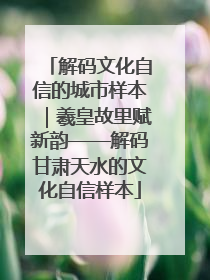 解码文化自信的城市样本｜羲皇故里赋新韵——解码甘肃天水的文化自信样本