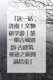 这一站，济南！文物研学游｜第一期古城遗韵·古建筑巡迹之旅圆满结束