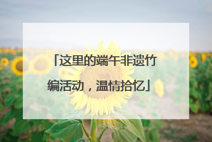 这里的端午非遗竹编活动，温情拾忆