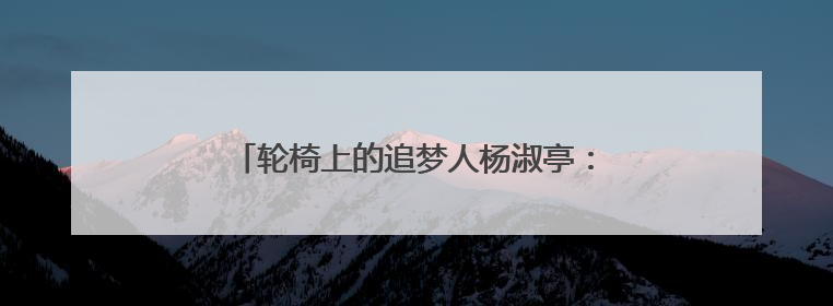 轮椅上的追梦人杨淑亭：带领乡亲“飞”出大山