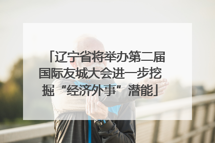 辽宁省将举办第二届国际友城大会进一步挖掘“经济外事”潜能