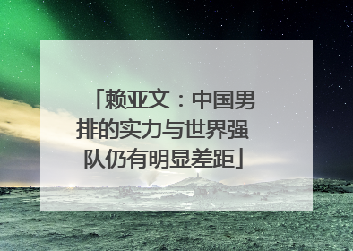 赖亚文：中国男排的实力与世界强队仍有明显差距