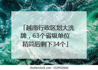 越南行政区划大洗牌，63个省级单位精简后剩下34个