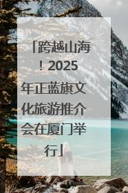 跨越山海！2025年正蓝旗文化旅游推介会在厦门举行