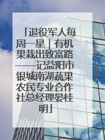 退役军人每周一星｜有机果栽出致富路——记益阳市银城南湖蔬果农民专业合作社总经理晏桂明