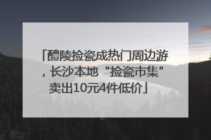 醴陵捡瓷成热门周边游，长沙本地“捡瓷市集”卖出10元4件低价