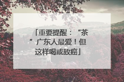 重要提醒：“茶”广东人最爱！但这样喝或致癌