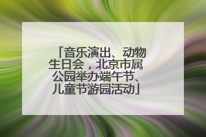 音乐演出、动物生日会，北京市属公园举办端午节、儿童节游园活动