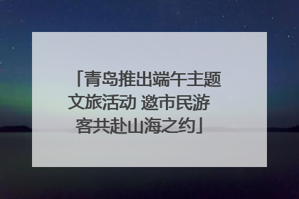 青岛推出端午主题文旅活动 邀市民游客共赴山海之约
