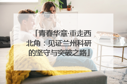 青春华章·重走西北角：见证兰州科研的坚守与突破之路
