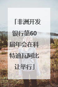 非洲开发银行第60届年会在科特迪瓦阿比让举行