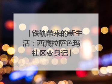 铁轨带来的新生活：西藏拉萨色玛社区变身记