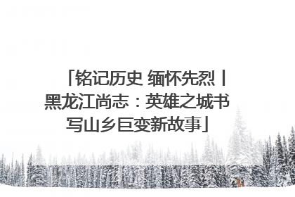 铭记历史 缅怀先烈丨黑龙江尚志：英雄之城书写山乡巨变新故事