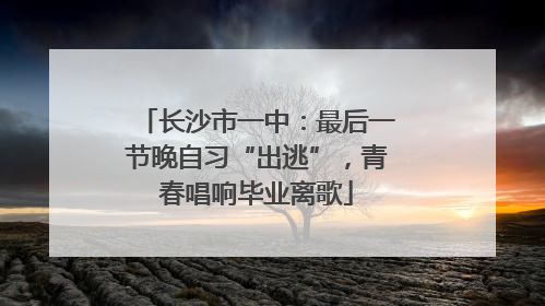长沙市一中：最后一节晚自习“出逃”，青春唱响毕业离歌
