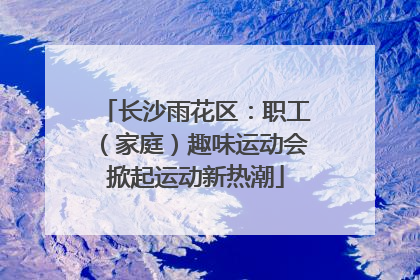 长沙雨花区：职工（家庭）趣味运动会掀起运动新热潮