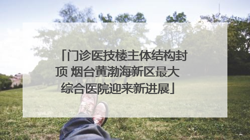 门诊医技楼主体结构封顶 烟台黄渤海新区最大综合医院迎来新进展