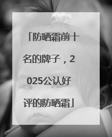 防晒霜前十名的牌子，2025公认好评的防晒霜