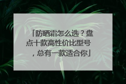 防晒霜怎么选？盘点十款高性价比型号，总有一款适合你