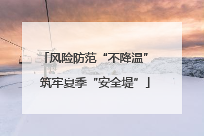 风险防范“不降温” 筑牢夏季“安全堤”