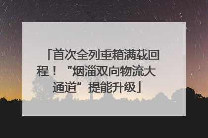 首次全列重箱满载回程！“烟淄双向物流大通道”提能升级