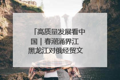 高质量发展看中国｜春潮涌界江 黑龙江对俄经贸文旅交流绿意盎然