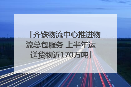 齐铁物流中心推进物流总包服务 上半年运送货物近170万吨