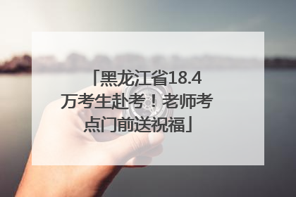 黑龙江省18.4万考生赴考！老师考点门前送祝福