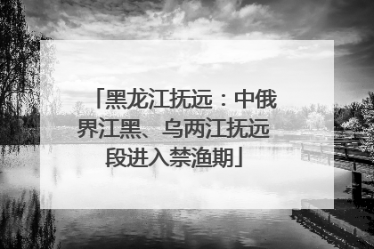 黑龙江抚远：中俄界江黑、乌两江抚远段进入禁渔期