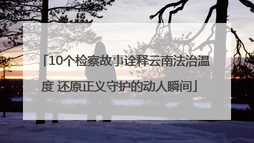 10个检察故事诠释云南法治温度 还原正义守护的动人瞬间
