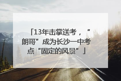 13年击掌送考，“朗哥”成为长沙一中考点“固定的风景”