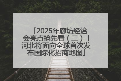 2025年廊坊经洽会亮点抢先看（二）丨河北将面向全球首次发布国际化招商地图