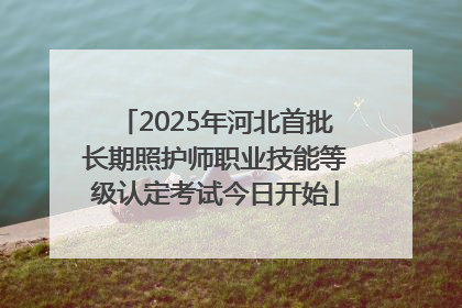 2025年河北首批长期照护师职业技能等级认定考试今日开始