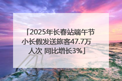 2025年长春站端午节小长假发送旅客47.7万人次 同比增长3%