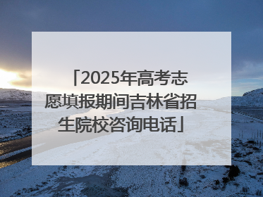 2025年高考志愿填报期间吉林省招生院校咨询电话