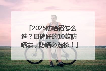 2025防晒霜怎么选？口碑好的10款防晒霜，防晒必选榜！