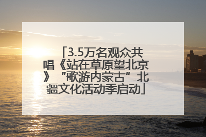 3.5万名观众共唱《站在草原望北京》“歌游内蒙古”北疆文化活动季启动